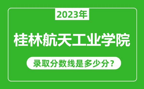 桂林航天工業(yè)學(xué)院2023年錄取分?jǐn)?shù)線是多少分(含2021-2022歷年)