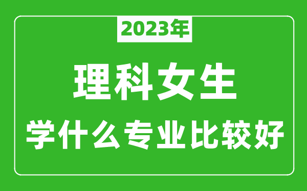 2023年理科女生學什么專業(yè)比較好,理科女生學什么專業(yè)就業(yè)前景好