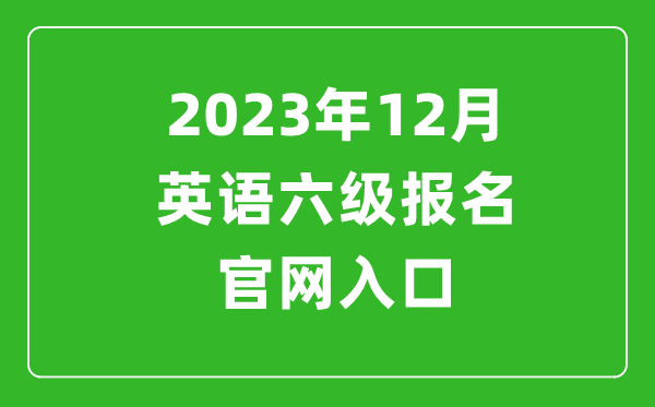 2023年12月英語六級報名官網(wǎng)入口(附下半年六級考試時間安排)