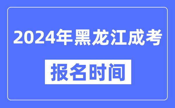 2024年黑龍江成考報名時間,成人高考報名什么時候截止
