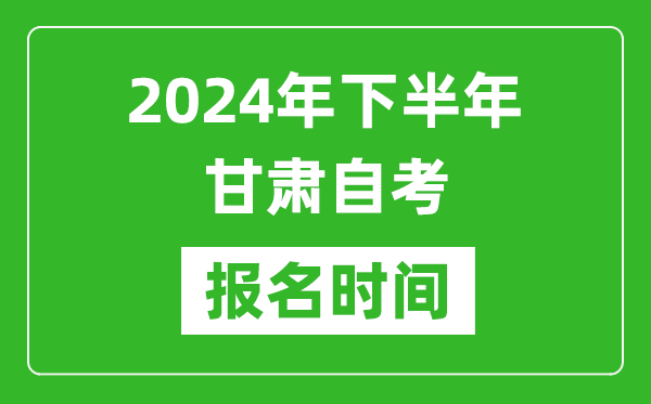 2024年下半年甘肅自考報名時間,甘肅自考報名什么時候截止？