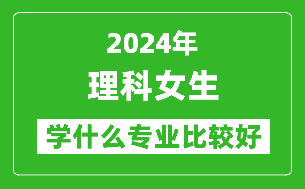 2024年理科女生學什么專業(yè)比較好,理科女生學哪些專業(yè)就業(yè)前景好